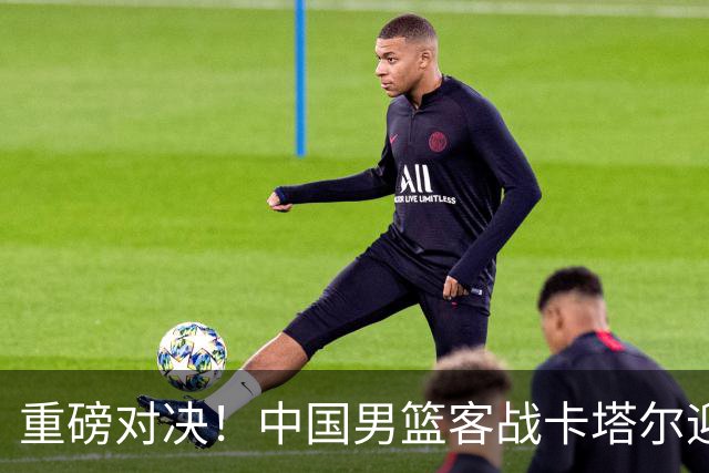 重磅对决！中国男篮客战卡塔尔迎来机遇与挑战